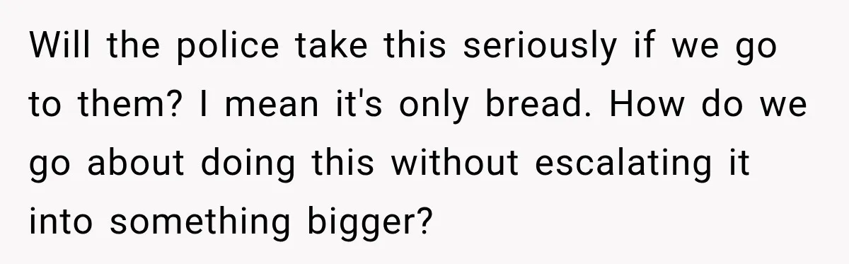 Will the police take this seriously if we go to them? I mean it's only bread. How do we go about doing this without escalating it into something bigger?