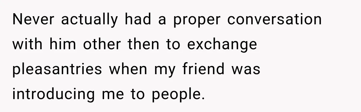 Never actually had a proper conversation with him other then to exchange pleasantries when my friend was introducing me to people.