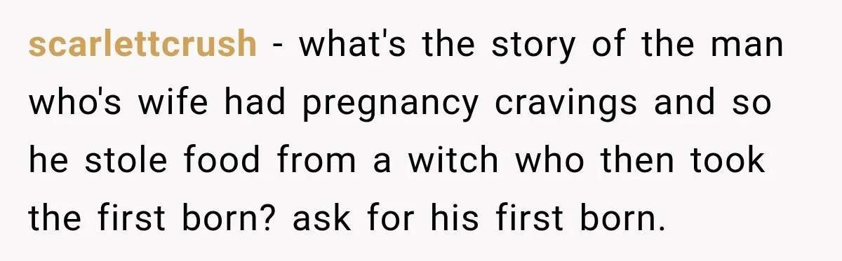 scarlettcrush − what's the story of the man who's wife had pregnancy cravings and so he stole food from a witch who then took the first born? ask for his...