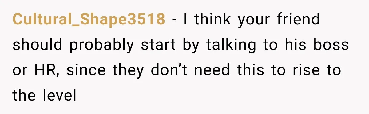 Cultural_Shape3518 − I think your friend should probably start by talking to his boss or HR, since they don’t need this to rise to the level
