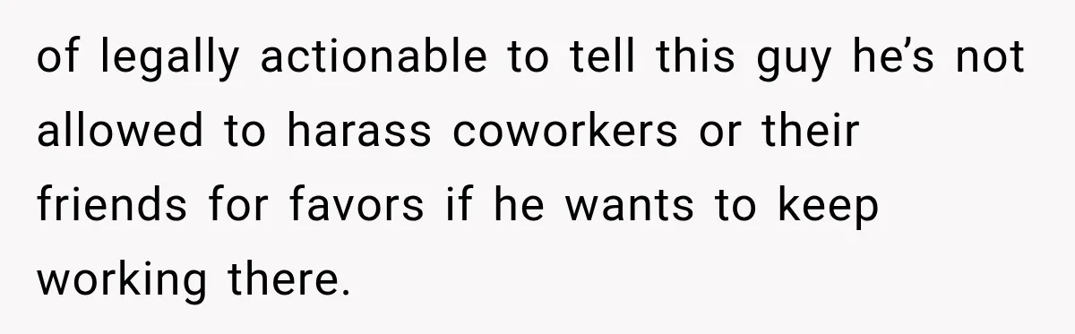 of legally actionable to tell this guy he’s not allowed to harass coworkers or their friends for favors if he wants to keep working there.