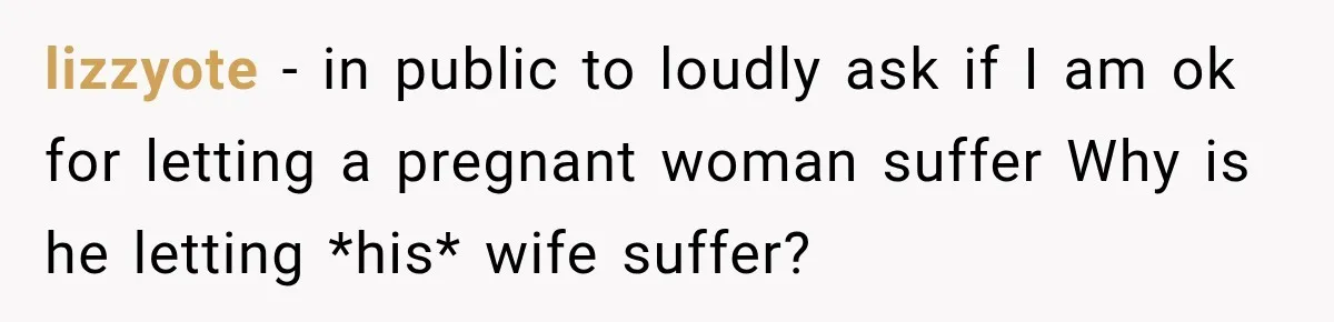 lizzyote − in public to loudly ask if I am ok for letting a pregnant woman suffer Why is he letting *his* wife suffer?