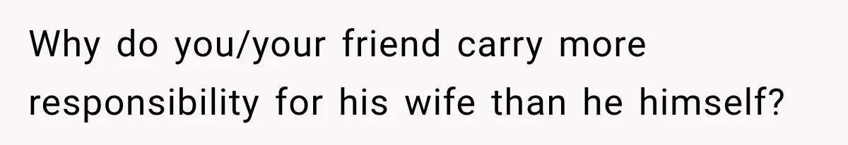 Why do you/your friend carry more responsibility for his wife than he himself?