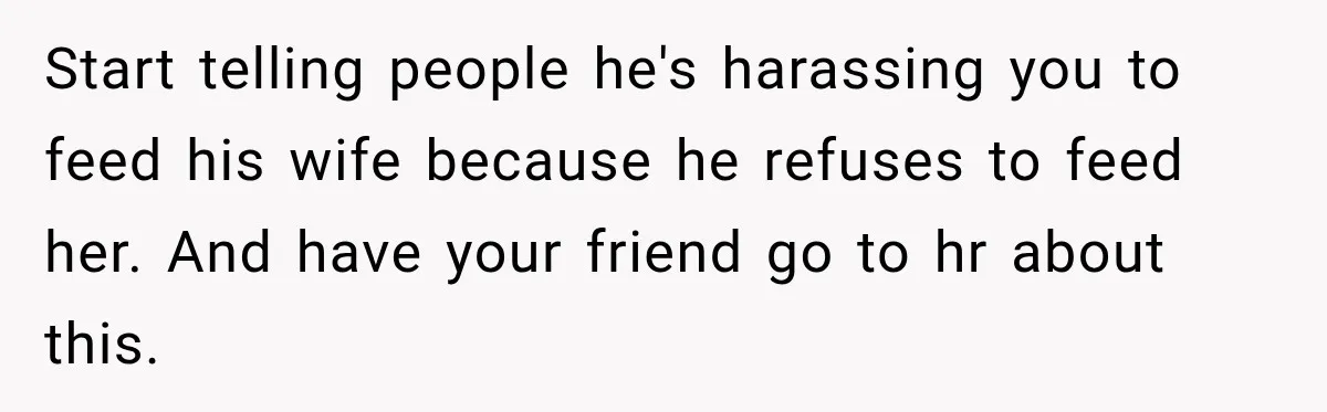 Start telling people he's harassing you to feed his wife because he refuses to feed her. And have your friend go to hr about this.