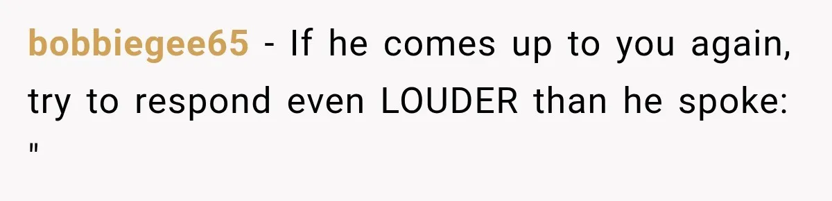 bobbiegee65 − If he comes up to you again, try to respond even LOUDER than he spoke: "