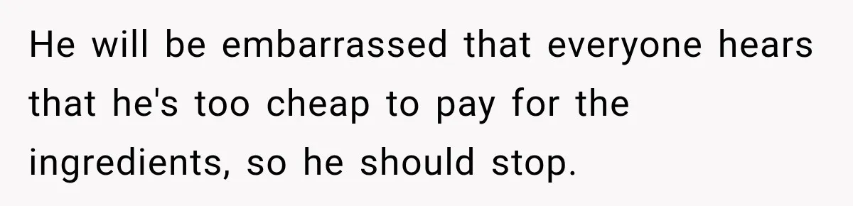 He will be embarrassed that everyone hears that he's too cheap to pay for the ingredients, so he should stop.