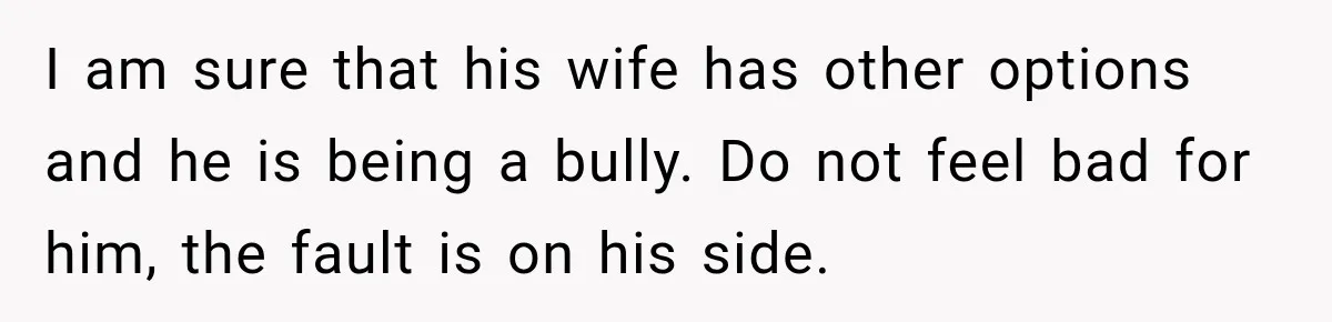 I am sure that his wife has other options and he is being a bully. Do not feel bad for him, the fault is on his side.