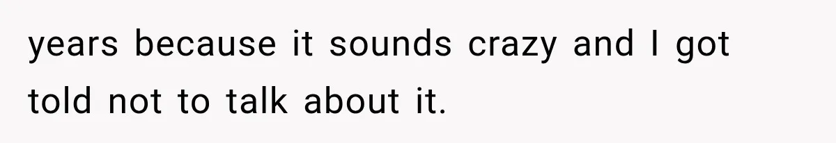 years because it sounds crazy and I got told not to talk about it.