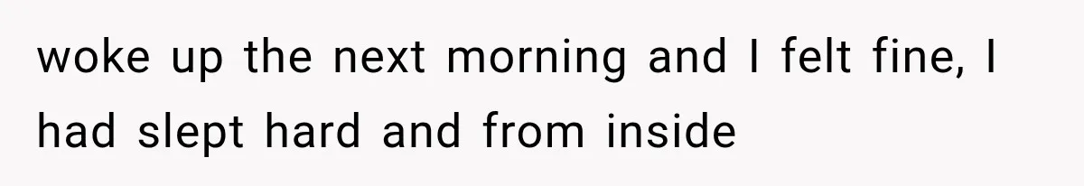 woke up the next morning and I felt fine, I had slept hard and from inside
