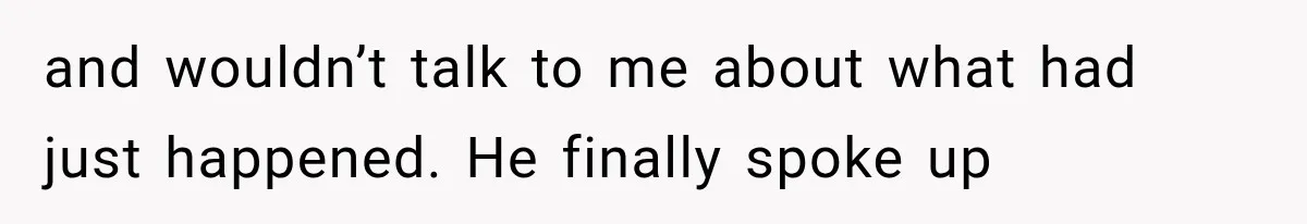and wouldn’t talk to me about what had just happened. He finally spoke up