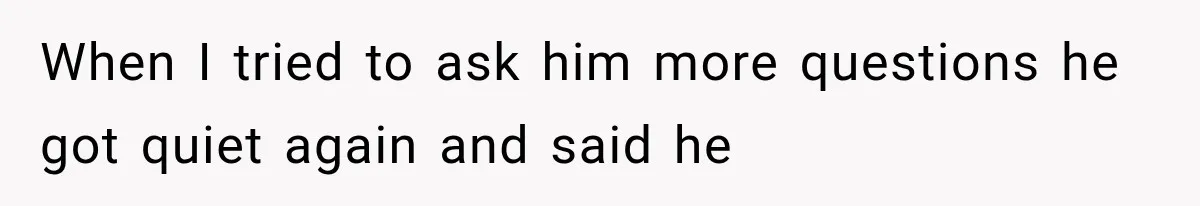 When I tried to ask him more questions he got quiet again and said he