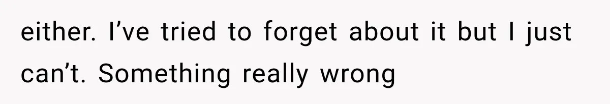 either. I’ve tried to forget about it but I just can’t. Something really wrong