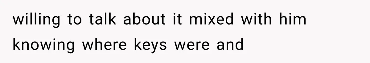 willing to talk about it mixed with him knowing where keys were and