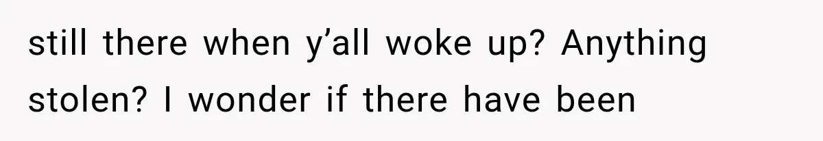 still there when y’all woke up? Anything stolen? I wonder if there have been
