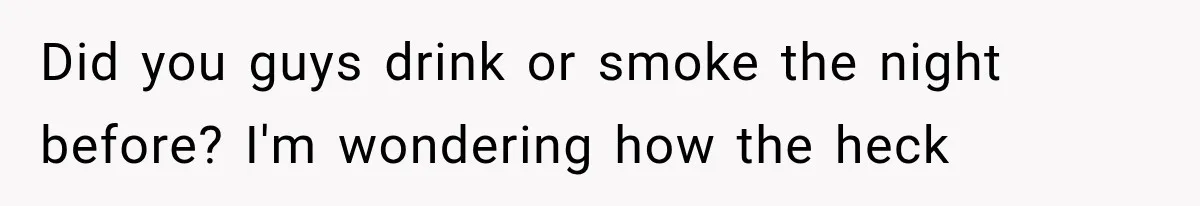 Did you guys drink or smoke the night before? I'm wondering how the heck