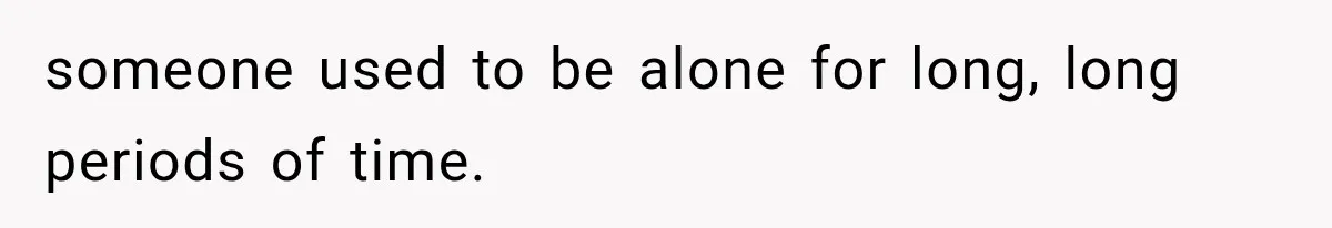 someone used to be alone for long, long periods of time.