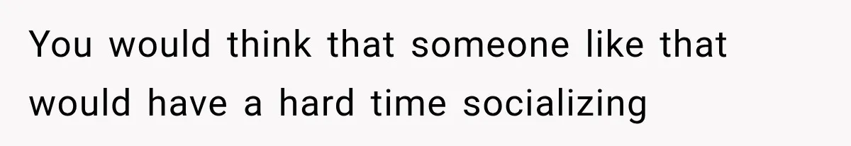 You would think that someone like that would have a hard time socializing