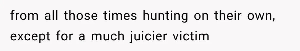 from all those times hunting on their own, except for a much juicier victim