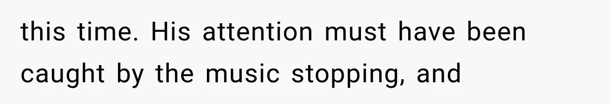this time. His attention must have been caught by the music stopping, and
