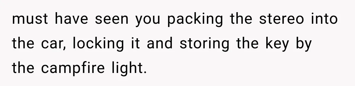 must have seen you packing the stereo into the car, locking it and storing the key by the campfire light.