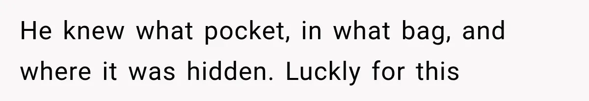 He knew what pocket, in what bag, and where it was hidden. Luckly for this