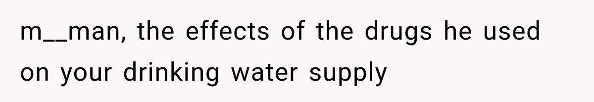 m__man, the effects of the drugs he used on your drinking water supply