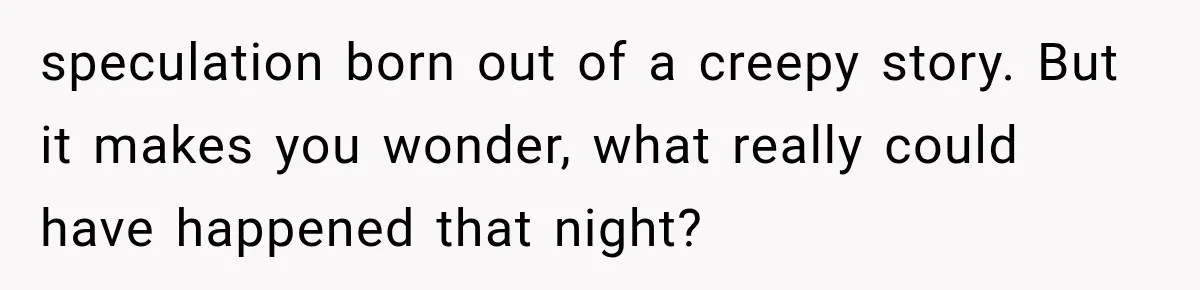 speculation born out of a creepy story. But it makes you wonder, what really could have happened that night?