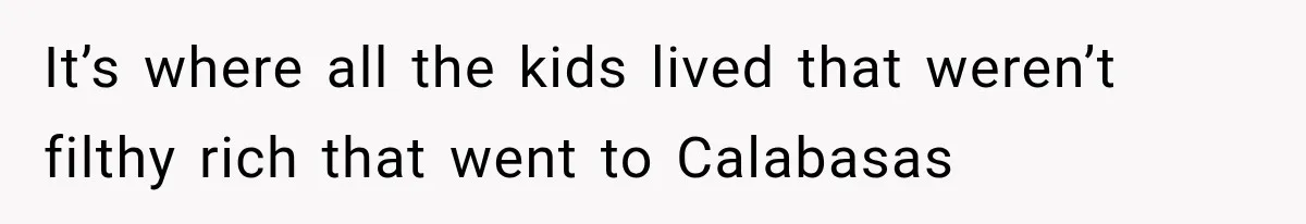 It’s where all the kids lived that weren’t filthy rich that went to Calabasas