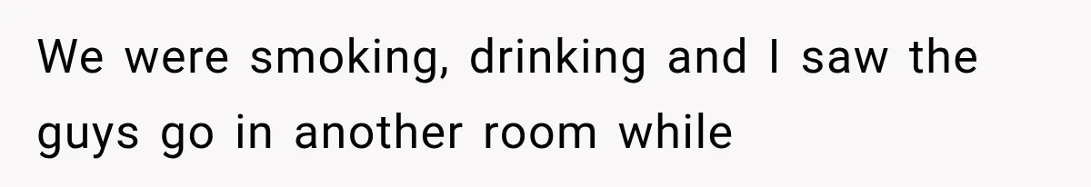 We were smoking, drinking and I saw the guys go in another room while