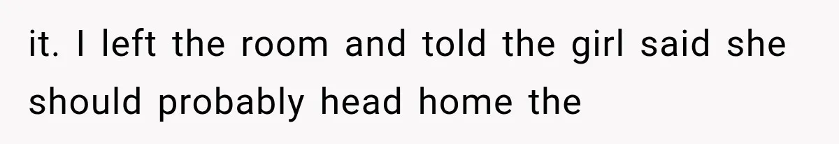 it. I left the room and told the girl said she should probably head home the