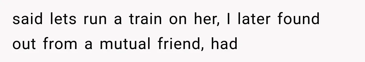 said lets run a train on her, I later found out from a mutual friend, had