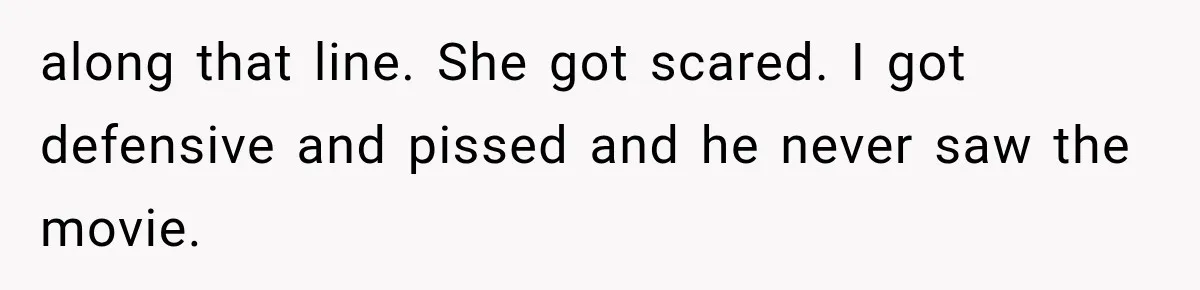 along that line. She got scared. I got defensive and pissed and he never saw the movie.