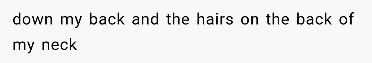 down my back and the hairs on the back of my neck
