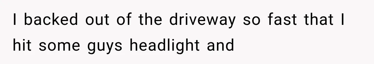 I backed out of the driveway so fast that I hit some guys headlight and