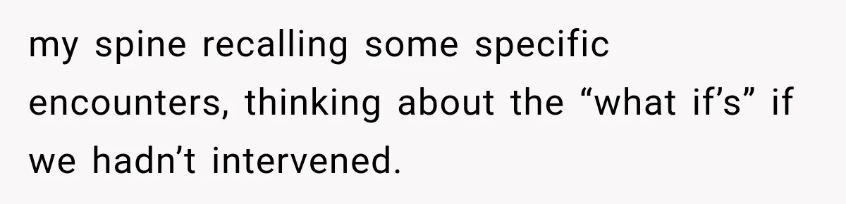 my spine recalling some specific encounters, thinking about the “what if’s” if we hadn’t intervened.