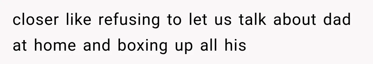 closer like refusing to let us talk about dad at home and boxing up all his