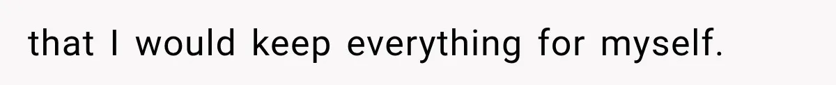 that I would keep everything for myself.