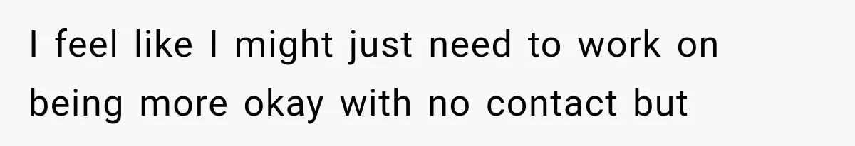 I feel like I might just need to work on being more okay with no contact but