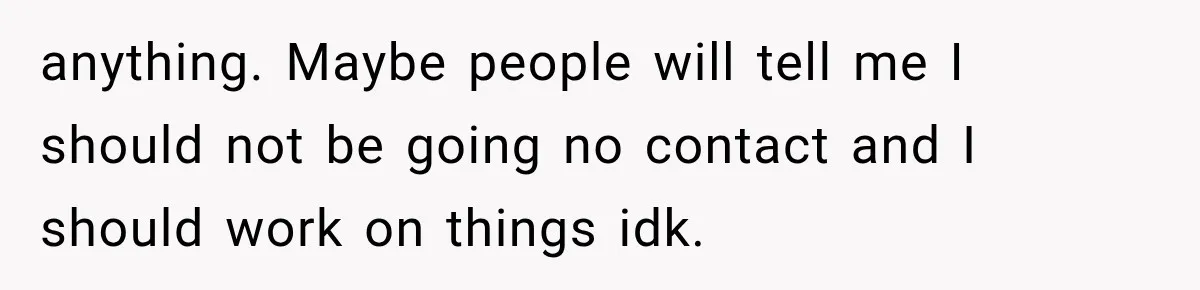anything. Maybe people will tell me I should not be going no contact and I should work on things idk.