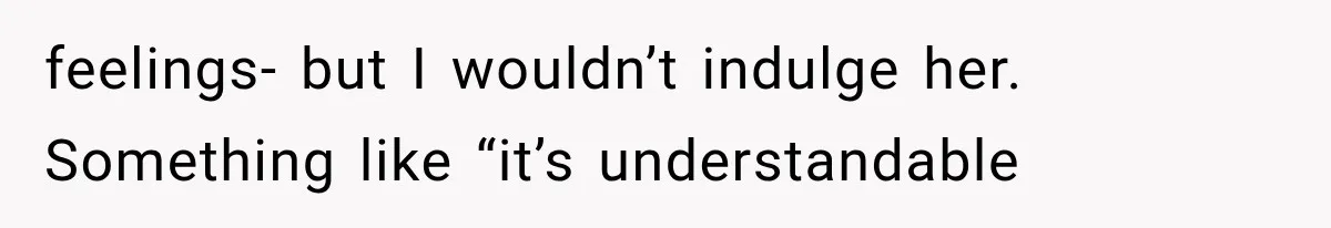 feelings- but I wouldn’t indulge her. Something like “it’s understandable