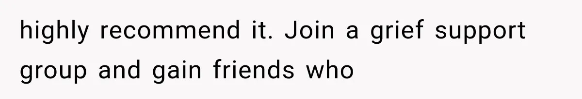 highly recommend it. Join a grief support group and gain friends who