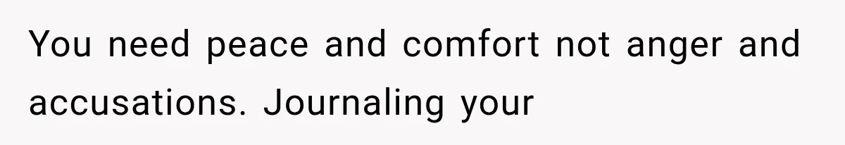 You need peace and comfort not anger and accusations. Journaling your
