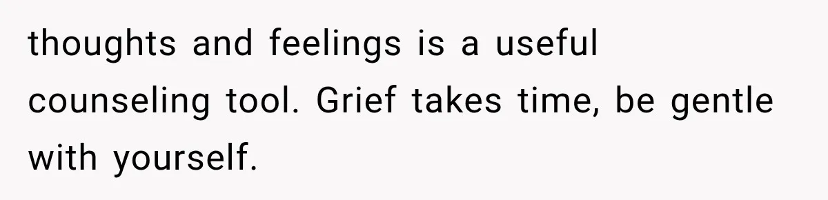 thoughts and feelings is a useful counseling tool. Grief takes time, be gentle with yourself.