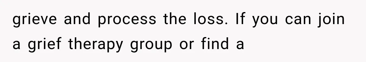 grieve and process the loss. If you can join a grief therapy group or find a