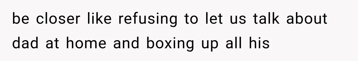 be closer like refusing to let us talk about dad at home and boxing up all his