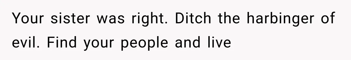 Your sister was right. Ditch the harbinger of evil. Find your people and live