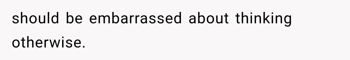 should be embarrassed about thinking otherwise.