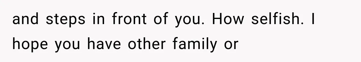 and steps in front of you. How selfish. I hope you have other family or