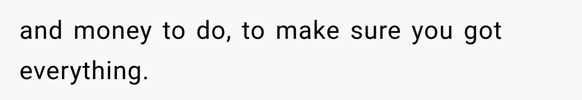 and money to do, to make sure you got everything.