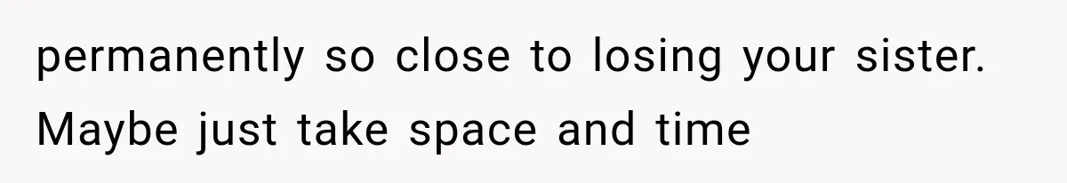 permanently so close to losing your sister. Maybe just take space and time